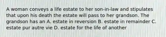 A woman conveys a life estate to her son-in-law and stipulates that upon his death the estate will pass to her grandson. The grandson has an A. estate in reversion B. estate in remainder C. estate pur autre vie D. estate for the life of another