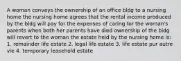 A woman conveys the ownership of an office bldg to a nursing home the nursing home agrees that the rental income produced by the bldg will pay for the expenses of caring for the woman's parents when both her parents have died ownership of the bldg will revert to the woman the estate held by the nursing home is: 1. remainder life estate 2. legal life estate 3. life estate pur autre vie 4. temporary leasehold estate