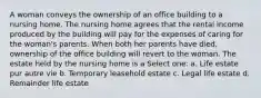 A woman conveys the ownership of an office building to a nursing home. The nursing home agrees that the rental income produced by the building will pay for the expenses of caring for the woman's parents. When both her parents have died, ownership of the office building will revert to the woman. The estate held by the nursing home is a Select one: a. Life estate pur autre vie b. Temporary leasehold estate c. Legal life estate d. Remainder life estate