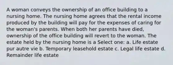 A woman conveys the ownership of an office building to a nursing home. The nursing home agrees that the rental income produced by the building will pay for the expenses of caring for the woman's parents. When both her parents have died, ownership of the office building will revert to the woman. The estate held by the nursing home is a Select one: a. Life estate pur autre vie b. Temporary leasehold estate c. Legal life estate d. Remainder life estate