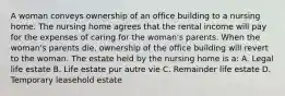 A woman conveys ownership of an office building to a nursing home. The nursing home agrees that the rental income will pay for the expenses of caring for the woman's parents. When the woman's parents die, ownership of the office building will revert to the woman. The estate held by the nursing home is a: A. Legal life estate B. Life estate pur autre vie C. Remainder life estate D. Temporary leasehold estate