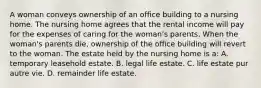 A woman conveys ownership of an office building to a nursing home. The nursing home agrees that the rental income will pay for the expenses of caring for the woman's parents. When the woman's parents die, ownership of the office building will revert to the woman. The estate held by the nursing home is a: A. temporary leasehold estate. B. legal life estate. C. life estate pur autre vie. D. remainder life estate.