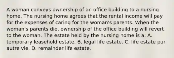 A woman conveys ownership of an office building to a nursing home. The nursing home agrees that the rental income will pay for the expenses of caring for the woman's parents. When the woman's parents die, ownership of the office building will revert to the woman. The estate held by the nursing home is a: A. temporary leasehold estate. B. legal life estate. C. life estate pur autre vie. D. remainder life estate.