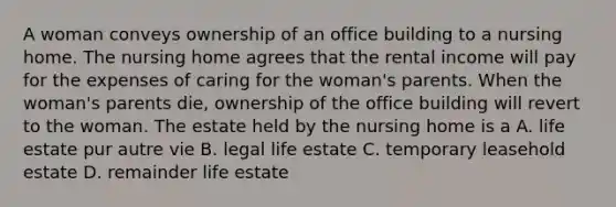 A woman conveys ownership of an office building to a nursing home. The nursing home agrees that the rental income will pay for the expenses of caring for the woman's parents. When the woman's parents die, ownership of the office building will revert to the woman. The estate held by the nursing home is a A. life estate pur autre vie B. legal life estate C. temporary leasehold estate D. remainder life estate