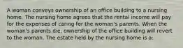 A woman conveys ownership of an office building to a nursing home. The nursing home agrees that the rental income will pay for the expenses of caring for the woman's parents. When the woman's parents die, ownership of the office building will revert to the woman. The estate held by the nursing home is a: