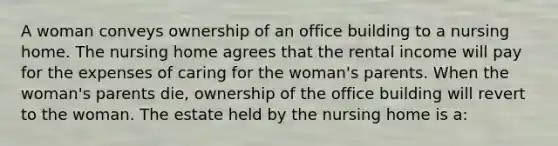 A woman conveys ownership of an office building to a nursing home. The nursing home agrees that the rental income will pay for the expenses of caring for the woman's parents. When the woman's parents die, ownership of the office building will revert to the woman. The estate held by the nursing home is a: