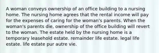 A woman conveys ownership of an office building to a nursing home. The nursing home agrees that the rental income will pay for the expenses of caring for the woman's parents. When the woman's parents die, ownership of the office building will revert to the woman. The estate held by the nursing home is a temporary leasehold estate. remainder life estate. legal life estate. life estate pur autre vie.