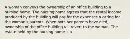 A woman conveys the ownership of an office building to a nursing home. The nursing home agrees that the rental income produced by the building will pay for the expenses o caring for the woman's parents. When both her parents have died, ownership of the office building will revert to the woman. The estate held by the nursing home is a