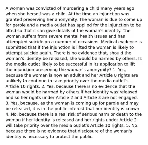 A woman was convicted of murdering a child many years ago when she herself was a child. At the time an injunction was granted preserving her anonymity. The woman is due to come up for parole and a media outlet has applied for the injunction to be lifted so that it can give details of the woman's identity. The woman suffers from severe mental health issues and has attempted suicide on a number of occasions. Medical evidence is submitted that if the injunction is lifted the woman is likely to attempt suicide again. There is no evidence that, should the woman's identity be released, she would be harmed by others. Is the media outlet likely to be successful in its application to lift the injunction preserving the woman's anonymity? 1. Yes, because the woman is now an adult and her Article 8 rights are unlikely to continue to take priority over the media outlet's Article 10 rights. 2. Yes, because there is no evidence that the woman would be harmed by others if her identity was released and so her rights under Article 2 and Article 3 are not engaged. 3. Yes, because, as the woman is coming up for parole and may be released, it is in the public interest that her identity is known. 4. No, because there is a real risk of serious harm or death to the woman if her identity is released and her rights under Article 2 will take priority over the media outlet's Article 10 rights. 5. No, because there is no evidence that disclosure of the woman's identity is necessary to protect the public.