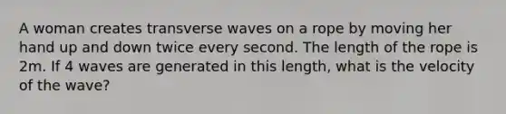 A woman creates transverse waves on a rope by moving her hand up and down twice every second. The length of the rope is 2m. If 4 waves are generated in this length, what is the velocity of the wave?