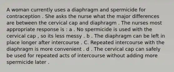 A woman currently uses a diaphragm and spermicide for contraception . She asks the nurse what the major differences are between the cervical cap and diaphragm . The nurses most appropriate response is : a . No spermicide is used with the cervical cap , so its less messy . b . The diaphragm can be left in place longer after intercourse . C. Repeated intercourse with the diaphragm is more convenient . d . The cervical cap can safely be used for repeated acts of intercourse without adding more spermicide later .