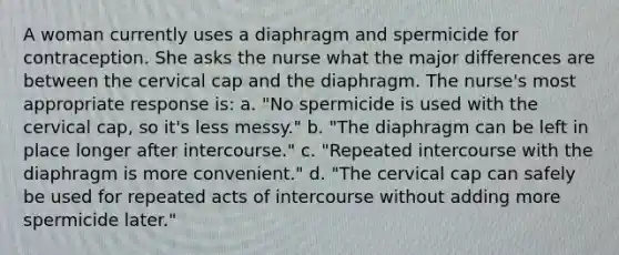 A woman currently uses a diaphragm and spermicide for contraception. She asks the nurse what the major differences are between the cervical cap and the diaphragm. The nurse's most appropriate response is: a. "No spermicide is used with the cervical cap, so it's less messy." b. "The diaphragm can be left in place longer after intercourse." c. "Repeated intercourse with the diaphragm is more convenient." d. "The cervical cap can safely be used for repeated acts of intercourse without adding more spermicide later."