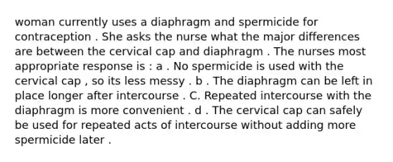 woman currently uses a diaphragm and spermicide for contraception . She asks the nurse what the major differences are between the cervical cap and diaphragm . The nurses most appropriate response is : a . No spermicide is used with the cervical cap , so its less messy . b . The diaphragm can be left in place longer after intercourse . C. Repeated intercourse with the diaphragm is more convenient . d . The cervical cap can safely be used for repeated acts of intercourse without adding more spermicide later .