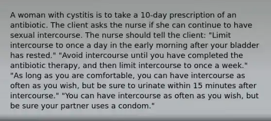 A woman with cystitis is to take a 10-day prescription of an antibiotic. The client asks the nurse if she can continue to have sexual intercourse. The nurse should tell the client: "Limit intercourse to once a day in the early morning after your bladder has rested." "Avoid intercourse until you have completed the antibiotic therapy, and then limit intercourse to once a week." "As long as you are comfortable, you can have intercourse as often as you wish, but be sure to urinate within 15 minutes after intercourse." "You can have intercourse as often as you wish, but be sure your partner uses a condom."