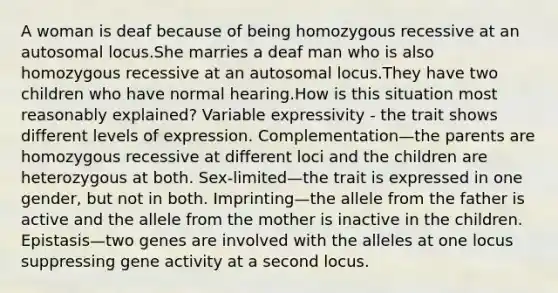 A woman is deaf because of being homozygous recessive at an autosomal locus.She marries a deaf man who is also homozygous recessive at an autosomal locus.They have two children who have normal hearing.How is this situation most reasonably explained? Variable expressivity - the trait shows different levels of expression. Complementation—the parents are homozygous recessive at different loci and the children are heterozygous at both. Sex-limited—the trait is expressed in one gender, but not in both. Imprinting—the allele from the father is active and the allele from the mother is inactive in the children. Epistasis—two genes are involved with the alleles at one locus suppressing gene activity at a second locus.