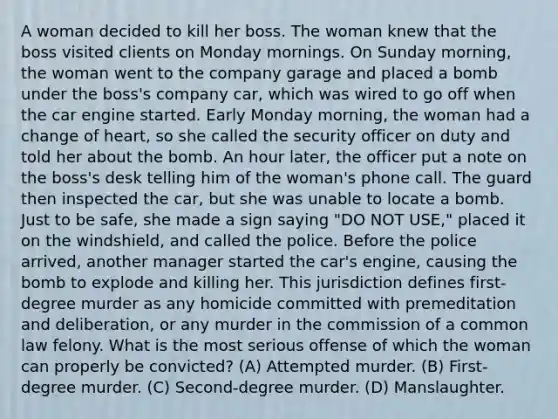 A woman decided to kill her boss. The woman knew that the boss visited clients on Monday mornings. On Sunday morning, the woman went to the company garage and placed a bomb under the boss's company car, which was wired to go off when the car engine started. Early Monday morning, the woman had a change of heart, so she called the security officer on duty and told her about the bomb. An hour later, the officer put a note on the boss's desk telling him of the woman's phone call. The guard then inspected the car, but she was unable to locate a bomb. Just to be safe, she made a sign saying "DO NOT USE," placed it on the windshield, and called the police. Before the police arrived, another manager started the car's engine, causing the bomb to explode and killing her. This jurisdiction defines first-degree murder as any homicide committed with premeditation and deliberation, or any murder in the commission of a common law felony. What is the most serious offense of which the woman can properly be convicted? (A) Attempted murder. (B) First-degree murder. (C) Second-degree murder. (D) Manslaughter.