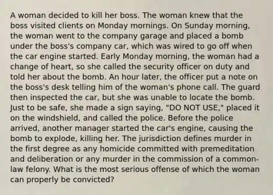 A woman decided to kill her boss. The woman knew that the boss visited clients on Monday mornings. On Sunday morning, the woman went to the company garage and placed a bomb under the boss's company car, which was wired to go off when the car engine started. Early Monday morning, the woman had a change of heart, so she called the security officer on duty and told her about the bomb. An hour later, the officer put a note on the boss's desk telling him of the woman's phone call. The guard then inspected the car, but she was unable to locate the bomb. Just to be safe, she made a sign saying, "DO NOT USE," placed it on the windshield, and called the police. Before the police arrived, another manager started the car's engine, causing the bomb to explode, killing her. The jurisdiction defines murder in the first degree as any homicide committed with premeditation and deliberation or any murder in the commission of a common-law felony. What is the most serious offense of which the woman can properly be convicted?