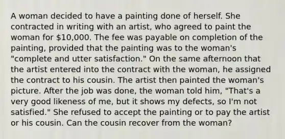 A woman decided to have a painting done of herself. She contracted in writing with an artist, who agreed to paint the woman for 10,000. The fee was payable on completion of the painting, provided that the painting was to the woman's "complete and utter satisfaction." On the same afternoon that the artist entered into the contract with the woman, he assigned the contract to his cousin. The artist then painted the woman's picture. After the job was done, the woman told him, "That's a very good likeness of me, but it shows my defects, so I'm not satisfied." She refused to accept the painting or to pay the artist or his cousin. Can the cousin recover from the woman?