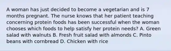 A woman has just decided to become a vegetarian and is 7 months pregnant. The nurse knows that her patient teaching concerning protein foods has been successful when the woman chooses which foods to help satisfy her protein needs? A. Green salad with walnuts B. Fresh fruit salad with almonds C. Pinto beans with cornbread D. Chicken with rice