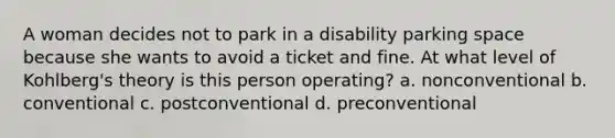 A woman decides not to park in a disability parking space because she wants to avoid a ticket and fine. At what level of Kohlberg's theory is this person operating? a. nonconventional b. conventional c. postconventional d. preconventional