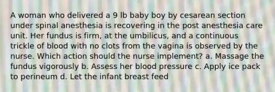 A woman who delivered a 9 lb baby boy by cesarean section under spinal anesthesia is recovering in the post anesthesia care unit. Her fundus is firm, at the umbilicus, and a continuous trickle of blood with no clots from the vagina is observed by the nurse. Which action should the nurse implement? a. Massage the fundus vigorously b. Assess her blood pressure c. Apply ice pack to perineum d. Let the infant breast feed