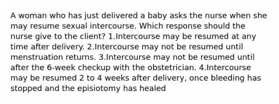 A woman who has just delivered a baby asks the nurse when she may resume sexual intercourse. Which response should the nurse give to the client? 1.Intercourse may be resumed at any time after delivery. 2.Intercourse may not be resumed until menstruation returns. 3.Intercourse may not be resumed until after the 6-week checkup with the obstetrician. 4.Intercourse may be resumed 2 to 4 weeks after delivery, once bleeding has stopped and the episiotomy has healed