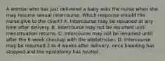 A woman who has just delivered a baby asks the nurse when she may resume sexual intercourse. Which response should the nurse give to the client? A. Intercourse may be resumed at any time after delivery. B. Intercourse may not be resumed until menstruation returns. C. Intercourse may not be resumed until after the 6-week checkup with the obstetrician. D. Intercourse may be resumed 2 to 4 weeks after delivery, once bleeding has stopped and the episiotomy has healed.