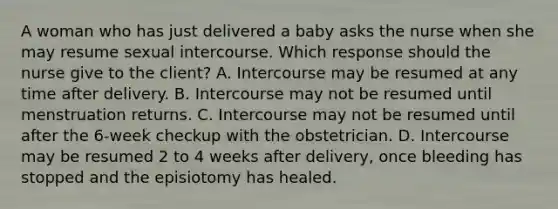 A woman who has just delivered a baby asks the nurse when she may resume sexual intercourse. Which response should the nurse give to the client? A. Intercourse may be resumed at any time after delivery. B. Intercourse may not be resumed until menstruation returns. C. Intercourse may not be resumed until after the 6-week checkup with the obstetrician. D. Intercourse may be resumed 2 to 4 weeks after delivery, once bleeding has stopped and the episiotomy has healed.