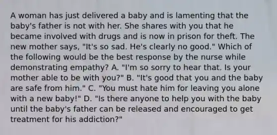 A woman has just delivered a baby and is lamenting that the baby's father is not with her. She shares with you that he became involved with drugs and is now in prison for theft. The new mother says, "It's so sad. He's clearly no good." Which of the following would be the best response by the nurse while demonstrating empathy? A. "I'm so sorry to hear that. Is your mother able to be with you?" B. "It's good that you and the baby are safe from him." C. "You must hate him for leaving you alone with a new baby!" D. "Is there anyone to help you with the baby until the baby's father can be released and encouraged to get treatment for his addiction?"