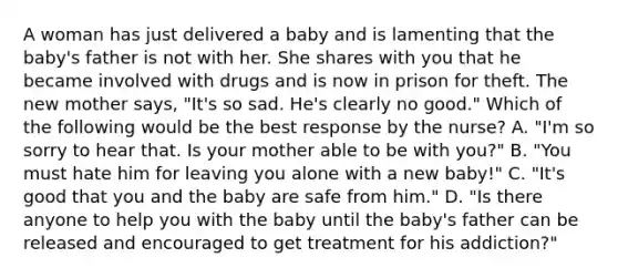 A woman has just delivered a baby and is lamenting that the baby's father is not with her. She shares with you that he became involved with drugs and is now in prison for theft. The new mother says, "It's so sad. He's clearly no good." Which of the following would be the best response by the nurse? A. "I'm so sorry to hear that. Is your mother able to be with you?" B. "You must hate him for leaving you alone with a new baby!" C. "It's good that you and the baby are safe from him." D. "Is there anyone to help you with the baby until the baby's father can be released and encouraged to get treatment for his addiction?"