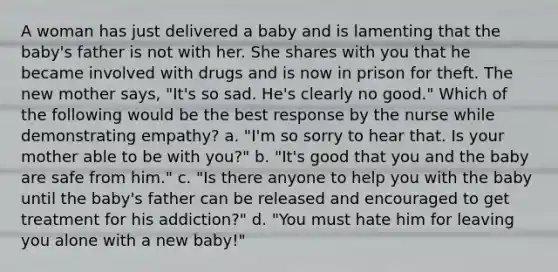 A woman has just delivered a baby and is lamenting that the baby's father is not with her. She shares with you that he became involved with drugs and is now in prison for theft. The new mother says, "It's so sad. He's clearly no good." Which of the following would be the best response by the nurse while demonstrating empathy? a. "I'm so sorry to hear that. Is your mother able to be with you?" b. "It's good that you and the baby are safe from him." c. "Is there anyone to help you with the baby until the baby's father can be released and encouraged to get treatment for his addiction?" d. "You must hate him for leaving you alone with a new baby!"