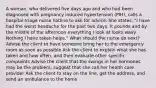 A woman, who delivered five days ago and who had been diagnosed with pregnancy induced hypertension (PIH), calls a hospital triage nurse hotline to ask for advice. She states, "I have had the worst headache for the past two days. It pounds and by the middle of the afternoon everything I look at looks wavy. Nothing I have taken helps." What should the nurse do next? Advise the client to have someone bring her to the emergency room as soon as possible Ask the client to explain what she has taken and how often, and then evaluate other specific complaints Advise the client that the swings in her hormones may be the problem; suggest that she call her health care provider Ask the client to stay on the line, get the address, and send an ambulance to the home