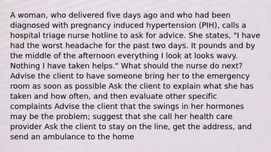 A woman, who delivered five days ago and who had been diagnosed with pregnancy induced hypertension (PIH), calls a hospital triage nurse hotline to ask for advice. She states, "I have had the worst headache for the past two days. It pounds and by the middle of the afternoon everything I look at looks wavy. Nothing I have taken helps." What should the nurse do next? Advise the client to have someone bring her to the emergency room as soon as possible Ask the client to explain what she has taken and how often, and then evaluate other specific complaints Advise the client that the swings in her hormones may be the problem; suggest that she call her health care provider Ask the client to stay on the line, get the address, and send an ambulance to the home