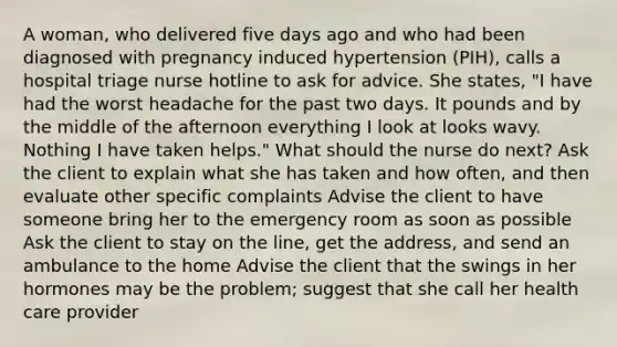 A woman, who delivered five days ago and who had been diagnosed with pregnancy induced hypertension (PIH), calls a hospital triage nurse hotline to ask for advice. She states, "I have had the worst headache for the past two days. It pounds and by the middle of the afternoon everything I look at looks wavy. Nothing I have taken helps." What should the nurse do next? Ask the client to explain what she has taken and how often, and then evaluate other specific complaints Advise the client to have someone bring her to the emergency room as soon as possible Ask the client to stay on the line, get the address, and send an ambulance to the home Advise the client that the swings in her hormones may be the problem; suggest that she call her health care provider