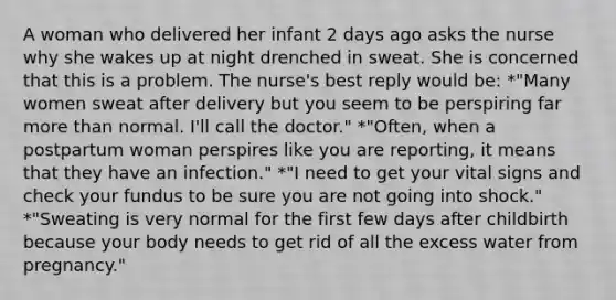 A woman who delivered her infant 2 days ago asks the nurse why she wakes up at night drenched in sweat. She is concerned that this is a problem. The nurse's best reply would be: *"Many women sweat after delivery but you seem to be perspiring far <a href='https://www.questionai.com/knowledge/keWHlEPx42-more-than' class='anchor-knowledge'>more than</a> normal. I'll call the doctor." *"Often, when a postpartum woman perspires like you are reporting, it means that they have an infection." *"I need to get your vital signs and check your fundus to be sure you are not going into shock." *"Sweating is very normal for the first few days after childbirth because your body needs to get rid of all the excess water from pregnancy."