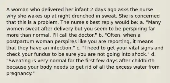 A woman who delivered her infant 2 days ago asks the nurse why she wakes up at night drenched in sweat. She is concerned that this is a problem. The nurse's best reply would be: a. "Many women sweat after delivery but you seem to be perspiring far more than normal. I'll call the doctor." b. "Often, when a postpartum woman perspires like you are reporting, it means that they have an infection." c. "I need to get your vital signs and check your fundus to be sure you are not going into shock." d. "Sweating is very normal for the first few days after childbirth because your body needs to get rid of all the excess water from pregnancy."