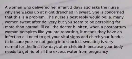 A woman who delivered her infant 2 days ago asks the nurse why she wakes up at night drenched in sweat. She is concerned that this is a problem. The nurse's best reply would be: a. many women sweat after delivery but you seem to be perspiring far more than normal. ill call the doctor b. often, when a postpartum woman perspires like you are reporting, it means they have an infection c. i need to get your vital signs and check your fundus to be sure your re not going into shock d. sweating is very normal for the first few days after childbirth because your body needs to get rid of all the excess water from pregnancy