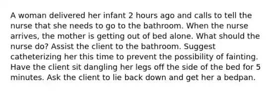 A woman delivered her infant 2 hours ago and calls to tell the nurse that she needs to go to the bathroom. When the nurse arrives, the mother is getting out of bed alone. What should the nurse do? Assist the client to the bathroom. Suggest catheterizing her this time to prevent the possibility of fainting. Have the client sit dangling her legs off the side of the bed for 5 minutes. Ask the client to lie back down and get her a bedpan.