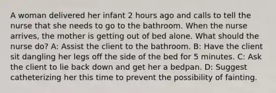 A woman delivered her infant 2 hours ago and calls to tell the nurse that she needs to go to the bathroom. When the nurse arrives, the mother is getting out of bed alone. What should the nurse do? A: Assist the client to the bathroom. B: Have the client sit dangling her legs off the side of the bed for 5 minutes. C: Ask the client to lie back down and get her a bedpan. D: Suggest catheterizing her this time to prevent the possibility of fainting.