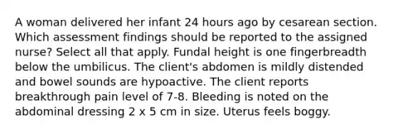 A woman delivered her infant 24 hours ago by cesarean section. Which assessment findings should be reported to the assigned nurse? Select all that apply. Fundal height is one fingerbreadth below the umbilicus. The client's abdomen is mildly distended and bowel sounds are hypoactive. The client reports breakthrough pain level of 7-8. Bleeding is noted on the abdominal dressing 2 x 5 cm in size. Uterus feels boggy.