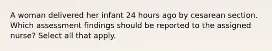 A woman delivered her infant 24 hours ago by cesarean section. Which assessment findings should be reported to the assigned nurse? Select all that apply.