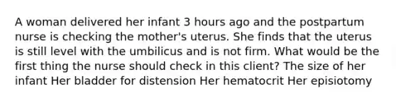 A woman delivered her infant 3 hours ago and the postpartum nurse is checking the mother's uterus. She finds that the uterus is still level with the umbilicus and is not firm. What would be the first thing the nurse should check in this client? The size of her infant Her bladder for distension Her hematocrit Her episiotomy