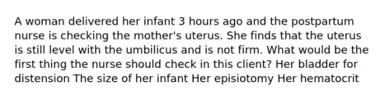 A woman delivered her infant 3 hours ago and the postpartum nurse is checking the mother's uterus. She finds that the uterus is still level with the umbilicus and is not firm. What would be the first thing the nurse should check in this client? Her bladder for distension The size of her infant Her episiotomy Her hematocrit