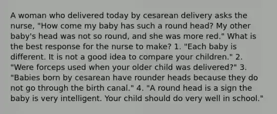 A woman who delivered today by cesarean delivery asks the nurse, "How come my baby has such a round head? My other baby's head was not so round, and she was more red." What is the best response for the nurse to make? 1. "Each baby is different. It is not a good idea to compare your children." 2. "Were forceps used when your older child was delivered?" 3. "Babies born by cesarean have rounder heads because they do not go through the birth canal." 4. "A round head is a sign the baby is very intelligent. Your child should do very well in school."