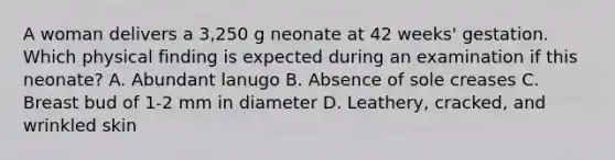 A woman delivers a 3,250 g neonate at 42 weeks' gestation. Which physical finding is expected during an examination if this neonate? A. Abundant lanugo B. Absence of sole creases C. Breast bud of 1-2 mm in diameter D. Leathery, cracked, and wrinkled skin