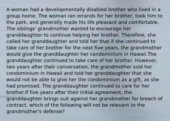 A woman had a developmentally disabled brother who lived in a group home. The woman ran errands for her brother, took him to the park, and generally made his life pleasant and comfortable. The siblings' grandmother wanted to encourage her granddaughter to continue helping her brother. Therefore, she called her granddaughter and told her that if she continued to take care of her brother for the next five years, the grandmother would give the granddaughter her condominium in Hawaii.The granddaughter continued to take care of her brother. However, two years after their conversation, the grandmother sold her condominium in Hawaii and told her granddaughter that she would not be able to give her the condominium as a gift, as she had promised. The granddaughter continued to care for her brother.If five years after their initial agreement, the granddaughter brings suit against her grandmother for breach of contract, which of the following will not be relevant to the grandmother's defense?