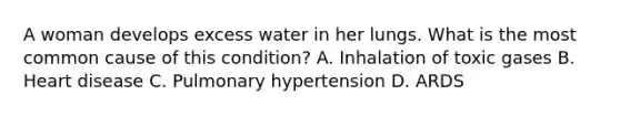 A woman develops excess water in her lungs. What is the most common cause of this condition? A. Inhalation of toxic gases B. Heart disease C. Pulmonary hypertension D. ARDS