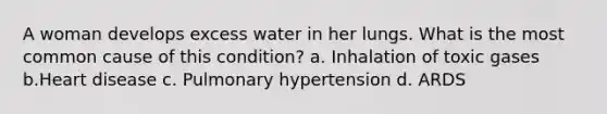 A woman develops excess water in her lungs. What is the most common cause of this condition? a. Inhalation of toxic gases b.Heart disease c. Pulmonary hypertension d. ARDS