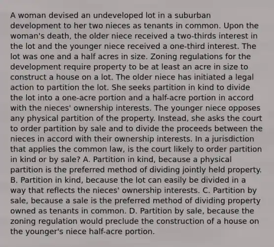 A woman devised an undeveloped lot in a suburban development to her two nieces as tenants in common. Upon the woman's death, the older niece received a two-thirds interest in the lot and the younger niece received a one-third interest. The lot was one and a half acres in size. Zoning regulations for the development require property to be at least an acre in size to construct a house on a lot. The older niece has initiated a legal action to partition the lot. She seeks partition in kind to divide the lot into a one-acre portion and a half-acre portion in accord with the nieces' ownership interests. The younger niece opposes any physical partition of the property. Instead, she asks the court to order partition by sale and to divide the proceeds between the nieces in accord with their ownership interests. In a jurisdiction that applies the common law, is the court likely to order partition in kind or by sale? A. Partition in kind, because a physical partition is the preferred method of dividing jointly held property. B. Partition in kind, because the lot can easily be divided in a way that reflects the nieces' ownership interests. C. Partition by sale, because a sale is the preferred method of dividing property owned as tenants in common. D. Partition by sale, because the zoning regulation would preclude the construction of a house on the younger's niece half-acre portion.