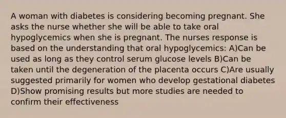 A woman with diabetes is considering becoming pregnant. She asks the nurse whether she will be able to take oral hypoglycemics when she is pregnant. The nurses response is based on the understanding that oral hypoglycemics: A)Can be used as long as they control serum glucose levels B)Can be taken until the degeneration of the placenta occurs C)Are usually suggested primarily for women who develop gestational diabetes D)Show promising results but more studies are needed to confirm their effectiveness